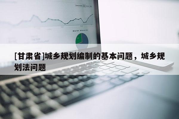 [甘肅省]城鄉(xiāng)規(guī)劃編制的基本問(wèn)題，城鄉(xiāng)規(guī)劃法問(wèn)題