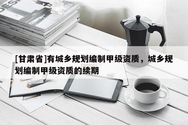 [甘肅省]有城鄉(xiāng)規(guī)劃編制甲級(jí)資質(zhì)，城鄉(xiāng)規(guī)劃編制甲級(jí)資質(zhì)的續(xù)期