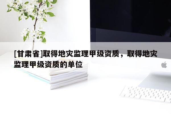[甘肅省]取得地災(zāi)監(jiān)理甲級(jí)資質(zhì)，取得地災(zāi)監(jiān)理甲級(jí)資質(zhì)的單位