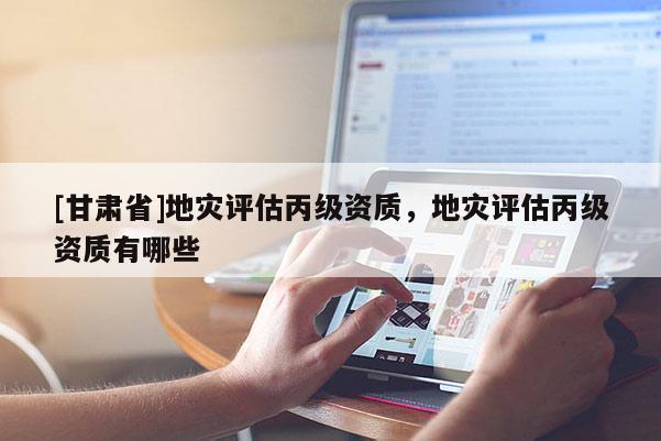 [甘肅省]地災(zāi)評(píng)估丙級(jí)資質(zhì)，地災(zāi)評(píng)估丙級(jí)資質(zhì)有哪些