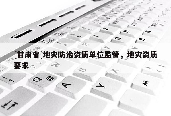[甘肅省]地災(zāi)防治資質(zhì)單位監(jiān)管，地災(zāi)資質(zhì)要求