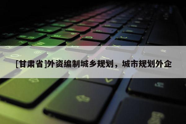 [甘肅省]外資編制城鄉(xiāng)規(guī)劃，城市規(guī)劃外企