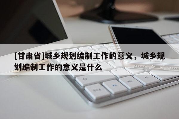 [甘肅省]城鄉(xiāng)規(guī)劃編制工作的意義，城鄉(xiāng)規(guī)劃編制工作的意義是什么