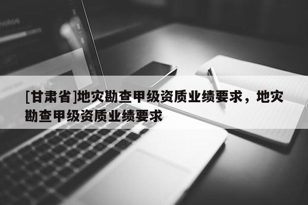 [甘肅省]地災(zāi)勘查甲級資質(zhì)業(yè)績要求，地災(zāi)勘查甲級資質(zhì)業(yè)績要求