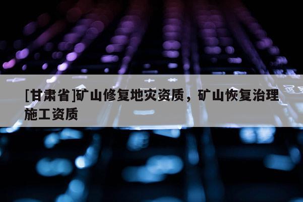 [甘肅省]礦山修復(fù)地災(zāi)資質(zhì)，礦山恢復(fù)治理施工資質(zhì)