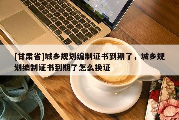 [甘肅省]城鄉(xiāng)規(guī)劃編制證書(shū)到期了，城鄉(xiāng)規(guī)劃編制證書(shū)到期了怎么換證