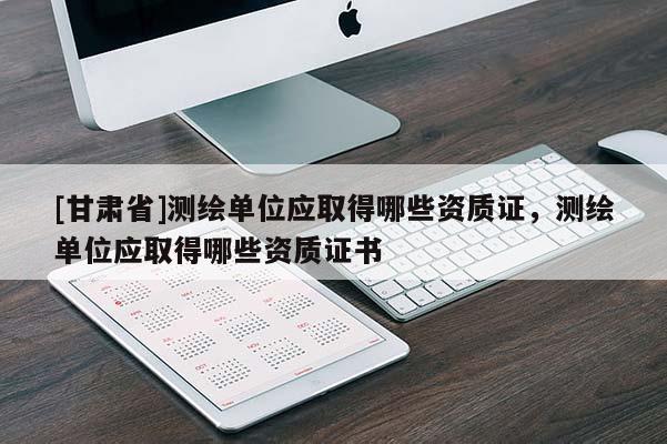 [甘肅省]測繪單位應(yīng)取得哪些資質(zhì)證，測繪單位應(yīng)取得哪些資質(zhì)證書