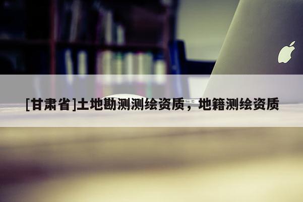 [甘肅省]土地勘測測繪資質(zhì)，地籍測繪資質(zhì)