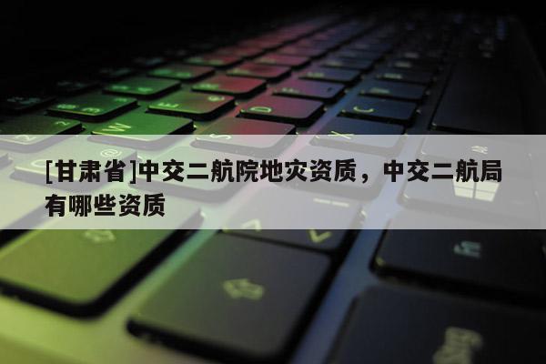 [甘肅省]中交二航院地災(zāi)資質(zhì)，中交二航局有哪些資質(zhì)