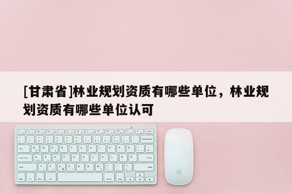 [甘肅省]林業(yè)規(guī)劃資質(zhì)有哪些單位，林業(yè)規(guī)劃資質(zhì)有哪些單位認可