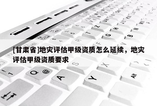 [甘肅省]地災(zāi)評估甲級資質(zhì)怎么延續(xù)，地災(zāi)評估甲級資質(zhì)要求