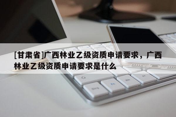 [甘肅省]廣西林業(yè)乙級(jí)資質(zhì)申請(qǐng)要求，廣西林業(yè)乙級(jí)資質(zhì)申請(qǐng)要求是什么