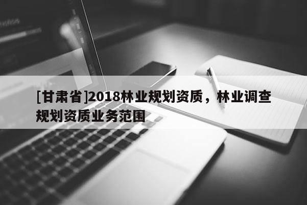 [甘肅省]2018林業(yè)規(guī)劃資質(zhì)，林業(yè)調(diào)查規(guī)劃資質(zhì)業(yè)務(wù)范圍