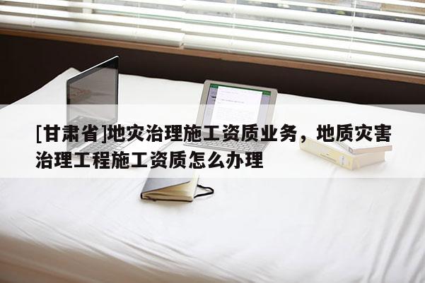 [甘肅省]地災治理施工資質業(yè)務，地質災害治理工程施工資質怎么辦理