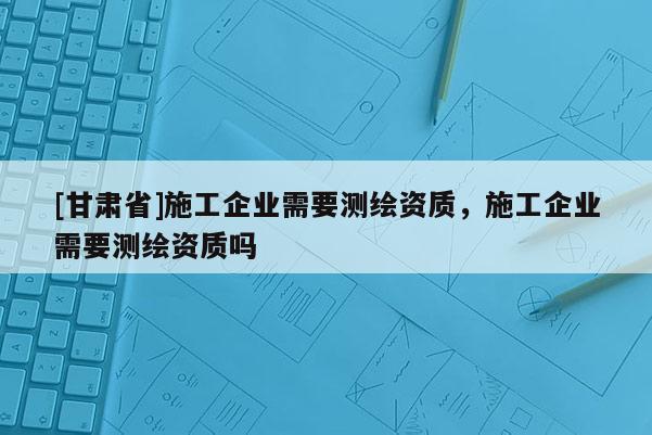 [甘肅省]施工企業(yè)需要測(cè)繪資質(zhì)，施工企業(yè)需要測(cè)繪資質(zhì)嗎