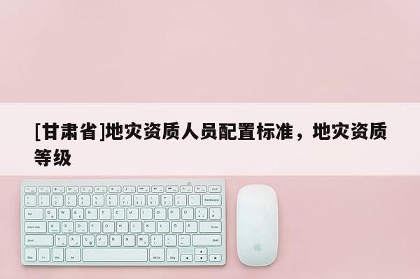 [甘肅省]地災(zāi)資質(zhì)人員配置標(biāo)準(zhǔn)，地災(zāi)資質(zhì)等級