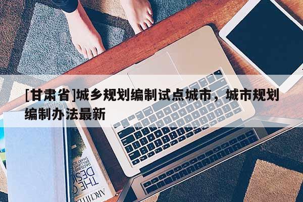 [甘肅省]城鄉(xiāng)規(guī)劃編制試點(diǎn)城市，城市規(guī)劃編制辦法最新