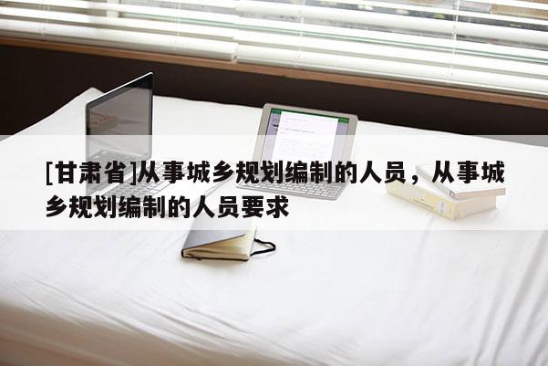 [甘肅省]從事城鄉(xiāng)規(guī)劃編制的人員，從事城鄉(xiāng)規(guī)劃編制的人員要求