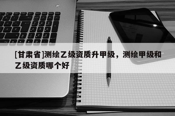 [甘肅省]測(cè)繪乙級(jí)資質(zhì)升甲級(jí)，測(cè)繪甲級(jí)和乙級(jí)資質(zhì)哪個(gè)好