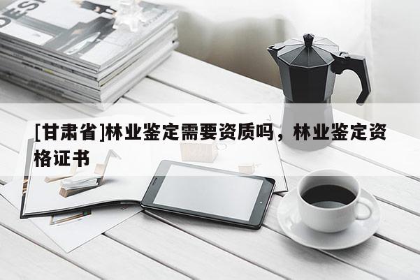 [甘肅省]林業(yè)鑒定需要資質(zhì)嗎，林業(yè)鑒定資格證書