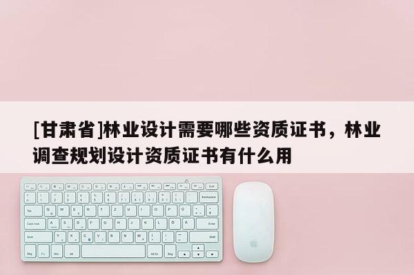 [甘肅省]林業(yè)設(shè)計(jì)需要哪些資質(zhì)證書，林業(yè)調(diào)查規(guī)劃設(shè)計(jì)資質(zhì)證書有什么用