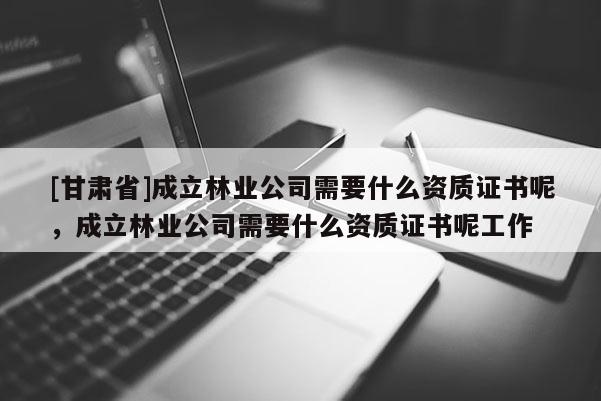 [甘肅省]成立林業(yè)公司需要什么資質(zhì)證書(shū)呢，成立林業(yè)公司需要什么資質(zhì)證書(shū)呢工作