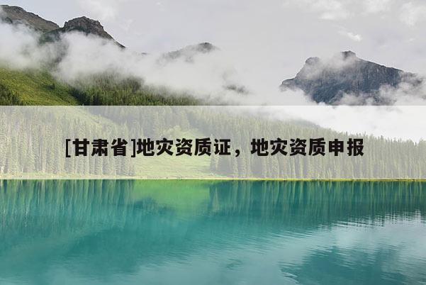 [甘肅省]地災(zāi)資質(zhì)證，地災(zāi)資質(zhì)申報(bào)