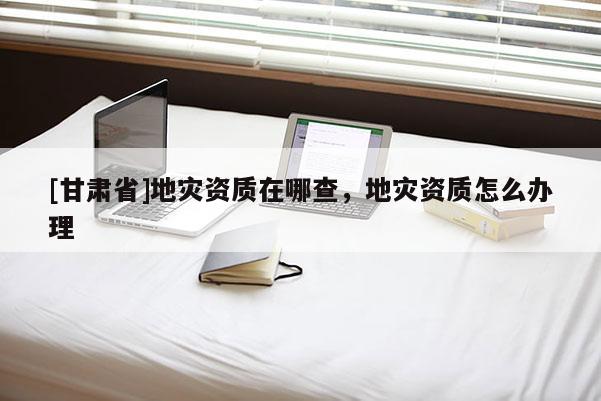 [甘肅省]地災(zāi)資質(zhì)在哪查，地災(zāi)資質(zhì)怎么辦理