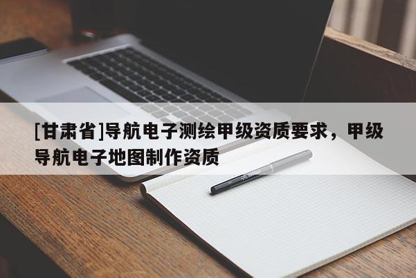 [甘肅省]導航電子測繪甲級資質(zhì)要求，甲級導航電子地圖制作資質(zhì)