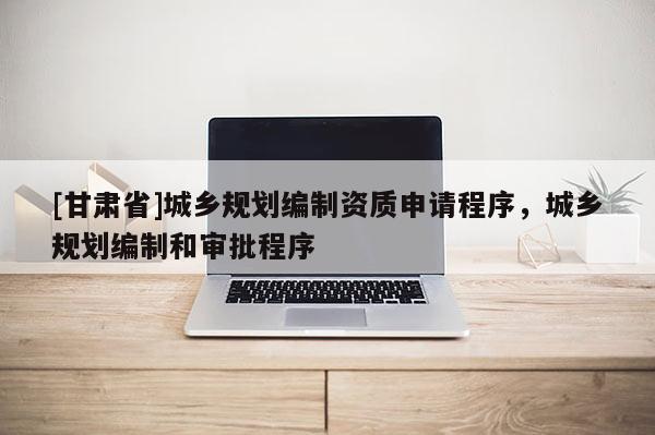 [甘肅省]城鄉(xiāng)規(guī)劃編制資質(zhì)申請(qǐng)程序，城鄉(xiāng)規(guī)劃編制和審批程序