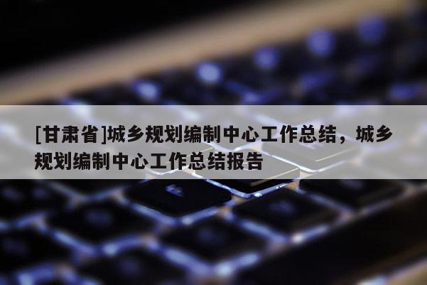 [甘肅省]城鄉(xiāng)規(guī)劃編制中心工作總結(jié)，城鄉(xiāng)規(guī)劃編制中心工作總結(jié)報(bào)告