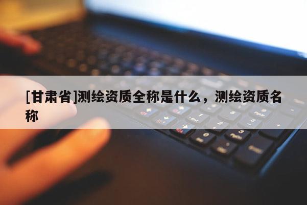 [甘肅省]測繪資質(zhì)全稱是什么，測繪資質(zhì)名稱