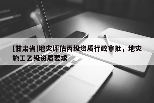 [甘肅省]地災評估丙級資質(zhì)行政審批，地災施工乙級資質(zhì)要求
