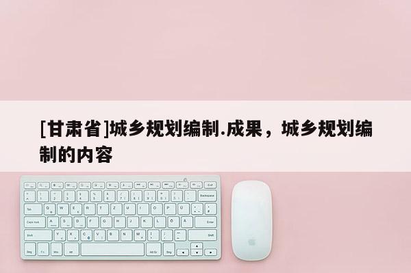 [甘肅省]城鄉(xiāng)規(guī)劃編制.成果，城鄉(xiāng)規(guī)劃編制的內(nèi)容