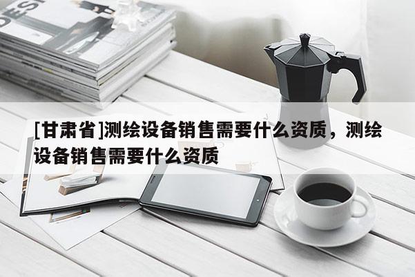 [甘肅省]測繪設(shè)備銷售需要什么資質(zhì)，測繪設(shè)備銷售需要什么資質(zhì)