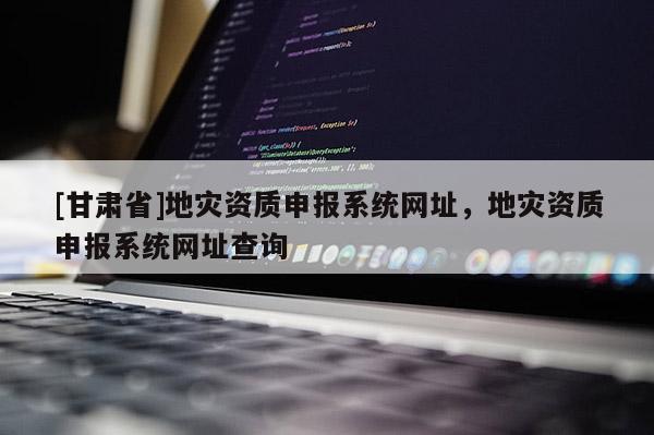 [甘肅省]地災(zāi)資質(zhì)申報系統(tǒng)網(wǎng)址，地災(zāi)資質(zhì)申報系統(tǒng)網(wǎng)址查詢