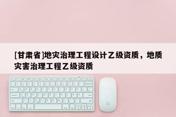[甘肅省]地災(zāi)治理工程設(shè)計(jì)乙級(jí)資質(zhì)，地質(zhì)災(zāi)害治理工程乙級(jí)資質(zhì)