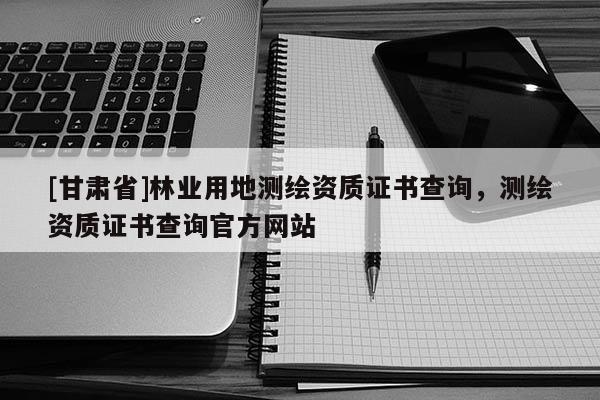 [甘肅省]林業(yè)用地測(cè)繪資質(zhì)證書查詢，測(cè)繪資質(zhì)證書查詢官方網(wǎng)站