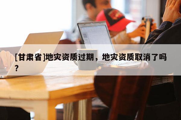 [甘肅省]地災(zāi)資質(zhì)過(guò)期，地災(zāi)資質(zhì)取消了嗎?