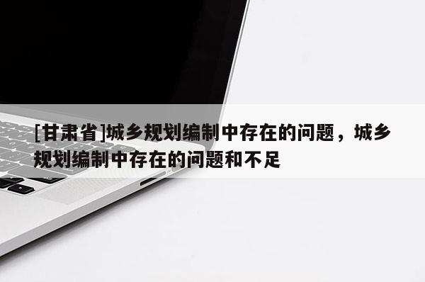 [甘肅省]城鄉(xiāng)規(guī)劃編制中存在的問題，城鄉(xiāng)規(guī)劃編制中存在的問題和不足