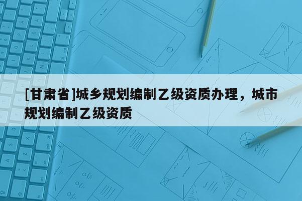 [甘肅省]城鄉(xiāng)規(guī)劃編制乙級(jí)資質(zhì)辦理，城市規(guī)劃編制乙級(jí)資質(zhì)