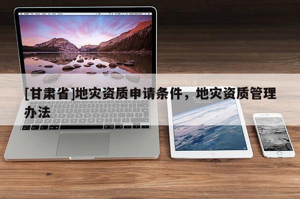 [甘肅省]地災(zāi)資質(zhì)申請(qǐng)條件，地災(zāi)資質(zhì)管理辦法