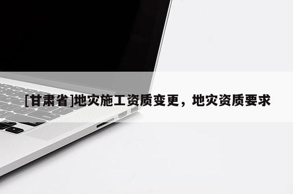 [甘肅省]地災(zāi)施工資質(zhì)變更，地災(zāi)資質(zhì)要求