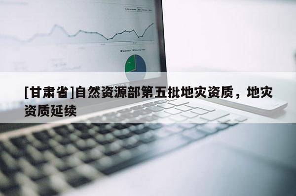 [甘肅省]自然資源部第五批地災(zāi)資質(zhì)，地災(zāi)資質(zhì)延續(xù)