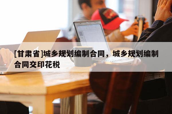 [甘肅省]城鄉(xiāng)規(guī)劃編制合同，城鄉(xiāng)規(guī)劃編制合同交印花稅