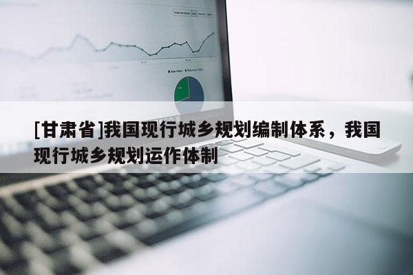 [甘肅省]我國(guó)現(xiàn)行城鄉(xiāng)規(guī)劃編制體系，我國(guó)現(xiàn)行城鄉(xiāng)規(guī)劃運(yùn)作體制