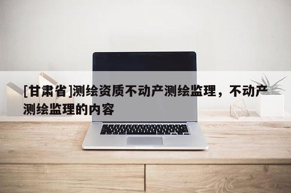 [甘肅省]測繪資質(zhì)不動產(chǎn)測繪監(jiān)理，不動產(chǎn)測繪監(jiān)理的內(nèi)容