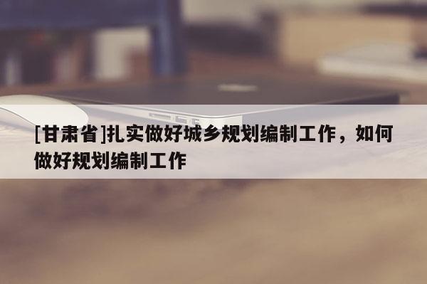 [甘肅省]扎實做好城鄉(xiāng)規(guī)劃編制工作，如何做好規(guī)劃編制工作