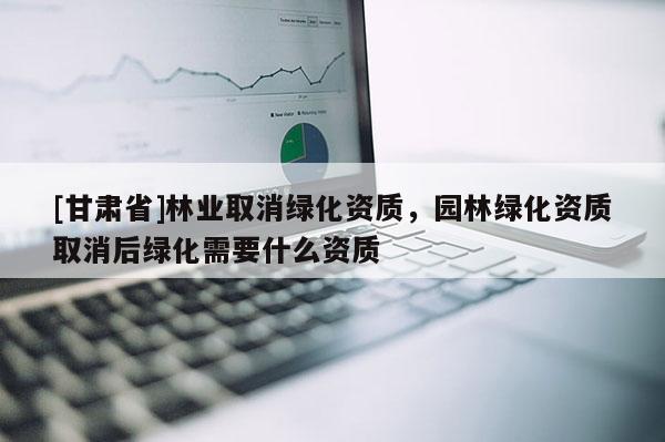 [甘肅省]林業(yè)取消綠化資質(zhì)，園林綠化資質(zhì)取消后綠化需要什么資質(zhì)