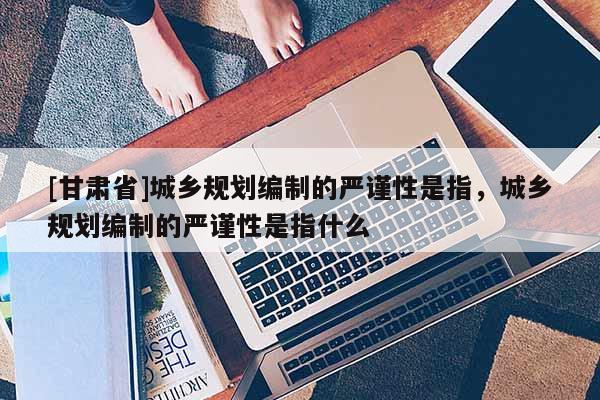 [甘肅省]城鄉(xiāng)規(guī)劃編制的嚴(yán)謹(jǐn)性是指，城鄉(xiāng)規(guī)劃編制的嚴(yán)謹(jǐn)性是指什么